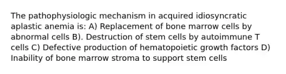 The pathophysiologic mechanism in acquired idiosyncratic aplastic anemia is: A) Replacement of bone marrow cells by abnormal cells B). Destruction of stem cells by autoimmune T cells C) Defective production of hematopoietic growth factors D) Inability of bone marrow stroma to support stem cells