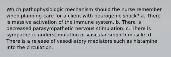 Which pathophysiologic mechanism should the nurse remember when planning care for a client with neurogenic shock? a. There is massive activation of the immune system. b. There is decreased parasympathetic nervous stimulation. c. There is sympathetic understimulation of vascular smooth muscle. d. There is a release of vasodilatory mediators such as histamine into the circulation.