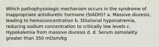 Which pathophysiologic mechanism occurs in the syndrome of inappropriate antidiuretic hormone (SIADH)? a. Massive diuresis, leading to hemoconcentration b. Dilutional hyponatremia, reducing sodium concentration to critically low levels c. Hypokalemia from massive diuresis d. d. Serum osmolality <a href='https://www.questionai.com/knowledge/ktgHnBD4o3-greater-than' class='anchor-knowledge'>greater than</a> 350 mOsm/kg