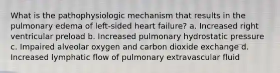 What is the pathophysiologic mechanism that results in the pulmonary edema of left-sided heart failure? a. Increased right ventricular preload b. Increased pulmonary hydrostatic pressure c. Impaired alveolar oxygen and carbon dioxide exchange d. Increased lymphatic flow of pulmonary extravascular fluid