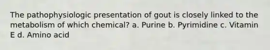 The pathophysiologic presentation of gout is closely linked to the metabolism of which chemical? a. Purine b. Pyrimidine c. Vitamin E d. Amino acid