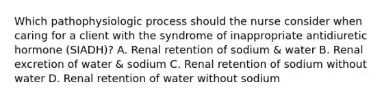 Which pathophysiologic process should the nurse consider when caring for a client with the syndrome of inappropriate antidiuretic hormone (SIADH)? A. Renal retention of sodium & water B. Renal excretion of water & sodium C. Renal retention of sodium without water D. Renal retention of water without sodium