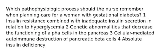 Which pathophysiologic process should the nurse remember when planning care for a woman with gestational diabetes? 1 Insulin resistance combined with inadequate insulin secretion in relation to hyperglycemia 2 Genetic abnormalities that decrease the functioning of alpha cells in the pancreas 3 Cellular-mediated autoimmune destruction of pancreatic beta cells 4 Absolute insulin deficiency