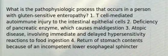 What is the pathophysiologic process that occurs in a person with gluten-sensitive enteropathy? 1. T cell-mediated autoimmune injury to the intestinal epithelial cells 2. Deficiency of pancreatic enzyme, which causes maldigestion 3. Atopic disease, involving immediate and delayed hypersensitivity reactions to food ingestion 4. Return of stomach contents because of an incompetent lower esophageal sphincter