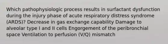 Which pathophysiologic process results in surfactant dysfunction during the injury phase of acute respiratory distress syndrome (ARDS)? Decrease in gas exchange capability Damage to alveolar type I and II cells Engorgement of the peribronchial space Ventilation to perfusion (V/Q) mismatch