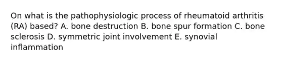 On what is the pathophysiologic process of rheumatoid arthritis (RA) based? A. bone destruction B. bone spur formation C. bone sclerosis D. symmetric joint involvement E. synovial inflammation