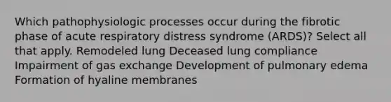 Which pathophysiologic processes occur during the fibrotic phase of acute respiratory distress syndrome (ARDS)? Select all that apply. Remodeled lung Deceased lung compliance Impairment of <a href='https://www.questionai.com/knowledge/kU8LNOksTA-gas-exchange' class='anchor-knowledge'>gas exchange</a> Development of pulmonary edema Formation of hyaline membranes