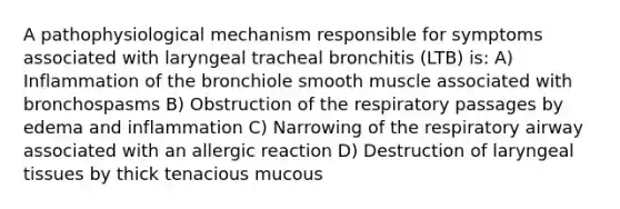 A pathophysiological mechanism responsible for symptoms associated with laryngeal tracheal bronchitis (LTB) is: A) Inflammation of the bronchiole smooth muscle associated with bronchospasms B) Obstruction of the respiratory passages by edema and inflammation C) Narrowing of the respiratory airway associated with an allergic reaction D) Destruction of laryngeal tissues by thick tenacious mucous