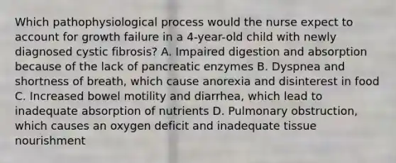 Which pathophysiological process would the nurse expect to account for growth failure in a 4-year-old child with newly diagnosed cystic fibrosis? A. Impaired digestion and absorption because of the lack of pancreatic enzymes B. Dyspnea and shortness of breath, which cause anorexia and disinterest in food C. Increased bowel motility and diarrhea, which lead to inadequate absorption of nutrients D. Pulmonary obstruction, which causes an oxygen deficit and inadequate tissue nourishment