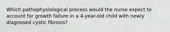 Which pathophysiological process would the nurse expect to account for growth failure in a 4-year-old child with newly diagnosed cystic fibrosis?