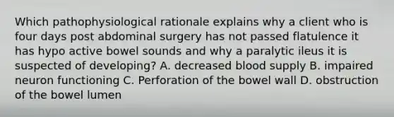 Which pathophysiological rationale explains why a client who is four days post abdominal surgery has not passed flatulence it has hypo active bowel sounds and why a paralytic ileus it is suspected of developing? A. decreased blood supply B. impaired neuron functioning C. Perforation of the bowel wall D. obstruction of the bowel lumen