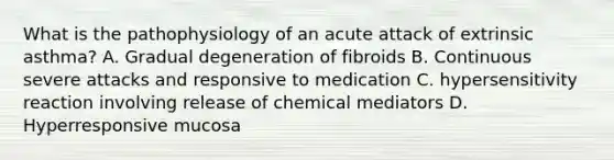 What is the pathophysiology of an acute attack of extrinsic asthma? A. Gradual degeneration of fibroids B. Continuous severe attacks and responsive to medication C. hypersensitivity reaction involving release of chemical mediators D. Hyperresponsive mucosa