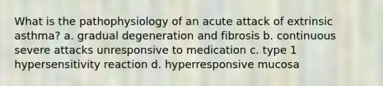 What is the pathophysiology of an acute attack of extrinsic asthma? a. gradual degeneration and fibrosis b. continuous severe attacks unresponsive to medication c. type 1 hypersensitivity reaction d. hyperresponsive mucosa