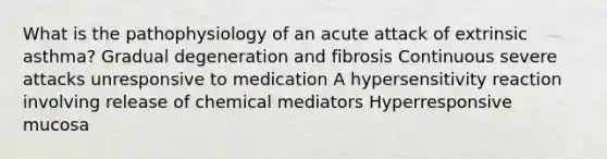 What is the pathophysiology of an acute attack of extrinsic asthma? Gradual degeneration and fibrosis Continuous severe attacks unresponsive to medication A hypersensitivity reaction involving release of chemical mediators Hyperresponsive mucosa