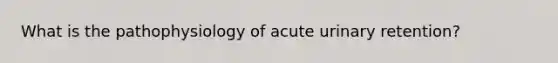 What is the pathophysiology of acute urinary retention?