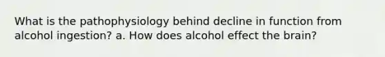 What is the pathophysiology behind decline in function from alcohol ingestion? a. How does alcohol effect the brain?