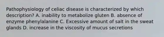 Pathophysiology of celiac disease is characterized by which description? A. inability to metabolize gluten B. absence of enzyme phenylalanine C. Excessive amount of salt in the sweat glands D. increase in the viscosity of mucus secretions