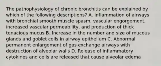 The pathophysiology of chronic bronchitis can be explained by which of the following descriptions? A. Inflammation of airways with bronchial smooth muscle spasm, vascular engorgement, increased vascular permeability, and production of thick tenacious mucus B. Increase in the number and size of mucous glands and goblet cells in airway epithelium C. Abnormal permanent enlargement of gas exchange airways with destruction of alveolar walls D. Release of inflammatory cytokines and cells are released that cause alveolar edema