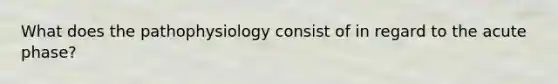 What does the pathophysiology consist of in regard to the acute phase?