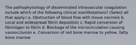 The pathophysiology of disseminated intravascular coagulation include which of the following clinical manifestations? (Select all that apply.) a. Obstruction of blood flow with tissue necrosis b. Local and widespread fibrin deposition c. Rapid conversion of fibrinogen to fibrin d. Blockage of the microcirculation causing vasoocclusion e. Conversion of red bone marrow to yellow, fatty bone marrow