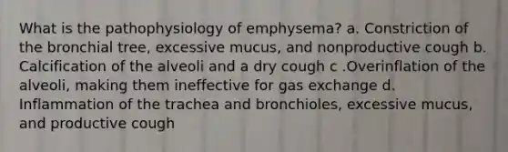 What is the pathophysiology of emphysema? a. Constriction of the bronchial tree, excessive mucus, and nonproductive cough b. Calcification of the alveoli and a dry cough c .Overinflation of the alveoli, making them ineffective for gas exchange d. Inflammation of the trachea and bronchioles, excessive mucus, and productive cough