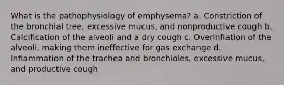 What is the pathophysiology of emphysema? a. Constriction of the bronchial tree, excessive mucus, and nonproductive cough b. Calcification of the alveoli and a dry cough c. Overinflation of the alveoli, making them ineffective for gas exchange d. Inflammation of the trachea and bronchioles, excessive mucus, and productive cough