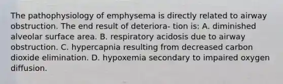 The pathophysiology of emphysema is directly related to airway obstruction. The end result of deteriora- tion is: A. diminished alveolar surface area. B. respiratory acidosis due to airway obstruction. C. hypercapnia resulting from decreased carbon dioxide elimination. D. hypoxemia secondary to impaired oxygen diffusion.