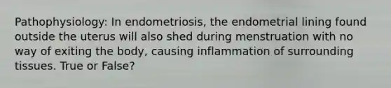 Pathophysiology: In endometriosis, the endometrial lining found outside the uterus will also shed during menstruation with no way of exiting the body, causing inflammation of surrounding tissues. True or False?