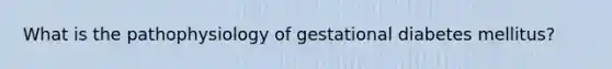 What is the pathophysiology of gestational diabetes mellitus?