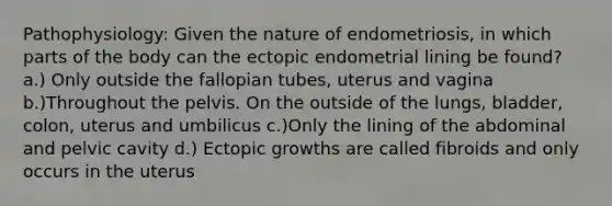 Pathophysiology: Given the nature of endometriosis, in which parts of the body can the ectopic endometrial lining be found? a.) Only outside the fallopian tubes, uterus and vagina b.)Throughout the pelvis. On the outside of the lungs, bladder, colon, uterus and umbilicus c.)Only the lining of the abdominal and pelvic cavity d.) Ectopic growths are called fibroids and only occurs in the uterus