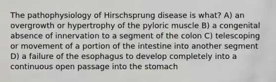 The pathophysiology of Hirschsprung disease is what? A) an overgrowth or hypertrophy of the pyloric muscle B) a congenital absence of innervation to a segment of the colon C) telescoping or movement of a portion of the intestine into another segment D) a failure of the esophagus to develop completely into a continuous open passage into the stomach