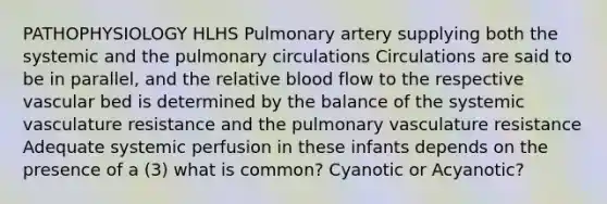 PATHOPHYSIOLOGY HLHS Pulmonary artery supplying both the systemic and the pulmonary circulations Circulations are said to be in parallel, and the relative blood flow to the respective vascular bed is determined by the balance of the systemic vasculature resistance and the pulmonary vasculature resistance Adequate systemic perfusion in these infants depends on the presence of a (3) what is common? Cyanotic or Acyanotic?