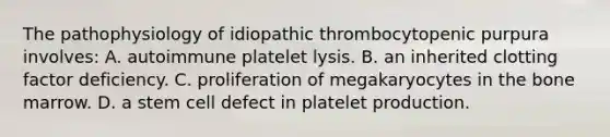 The pathophysiology of idiopathic thrombocytopenic purpura involves: A. autoimmune platelet lysis. B. an inherited clotting factor deficiency. C. proliferation of megakaryocytes in the bone marrow. D. a stem cell defect in platelet production.