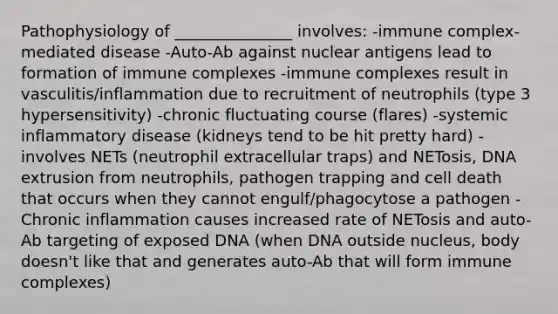 Pathophysiology of _______________ involves: -immune complex-mediated disease -Auto-Ab against nuclear antigens lead to formation of immune complexes -immune complexes result in vasculitis/inflammation due to recruitment of neutrophils (type 3 hypersensitivity) -chronic fluctuating course (flares) -systemic inflammatory disease (kidneys tend to be hit pretty hard) -involves NETs (neutrophil extracellular traps) and NETosis, DNA extrusion from neutrophils, pathogen trapping and cell death that occurs when they cannot engulf/phagocytose a pathogen -Chronic inflammation causes increased rate of NETosis and auto-Ab targeting of exposed DNA (when DNA outside nucleus, body doesn't like that and generates auto-Ab that will form immune complexes)