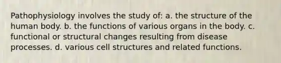 Pathophysiology involves the study of: a. the structure of the human body. b. the functions of various organs in the body. c. functional or structural changes resulting from disease processes. d. various cell structures and related functions.