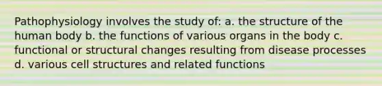 Pathophysiology involves the study of: a. the structure of the human body b. the functions of various organs in the body c. functional or structural changes resulting from disease processes d. various cell structures and related functions