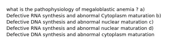 what is the pathophysiology of megaloblastic anemia ? a) Defective RNA synthesis and abnormal Cytoplasm maturation b) Defective DNA synthesis and abnormal nuclear maturation c) Defective RNA synthesis and abnormal nuclear maturation d) Defective DNA synthesis and abnormal cytoplasm maturation