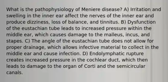 What is the pathophysiology of Meniere disease? A) Irritation and swelling in the inner ear affect the nerves of the inner ear and produce dizziness, loss of balance, and tinnitus. B) Dysfunction of the eustachian tube leads to increased pressure within the middle ear, which causes damage to the malleus, incus, and stapes. C) The angle of the eustachian tube does not allow for proper drainage, which allows infective material to collect in the middle ear and cause infection. D) Endolymphatic rupture creates increased pressure in the cochlear duct, which then leads to damage to the organ of Corti and the semicircular canals.