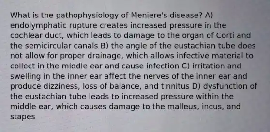 What is the pathophysiology of Meniere's disease? A) endolymphatic rupture creates increased pressure in the cochlear duct, which leads to damage to the organ of Corti and the semicircular canals B) the angle of the eustachian tube does not allow for proper drainage, which allows infective material to collect in the middle ear and cause infection C) irritation and swelling in the inner ear affect the nerves of the inner ear and produce dizziness, loss of balance, and tinnitus D) dysfunction of the eustachian tube leads to increased pressure within the middle ear, which causes damage to the malleus, incus, and stapes