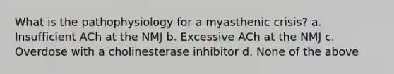 What is the pathophysiology for a myasthenic crisis? a. Insufficient ACh at the NMJ b. Excessive ACh at the NMJ c. Overdose with a cholinesterase inhibitor d. None of the above