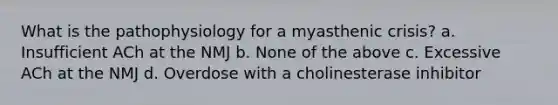 What is the pathophysiology for a myasthenic crisis? a. Insufficient ACh at the NMJ b. None of the above c. Excessive ACh at the NMJ d. Overdose with a cholinesterase inhibitor