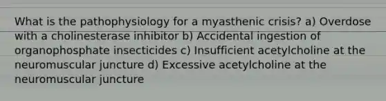 What is the pathophysiology for a myasthenic crisis? a) Overdose with a cholinesterase inhibitor b) Accidental ingestion of organophosphate insecticides c) Insufficient acetylcholine at the neuromuscular juncture d) Excessive acetylcholine at the neuromuscular juncture