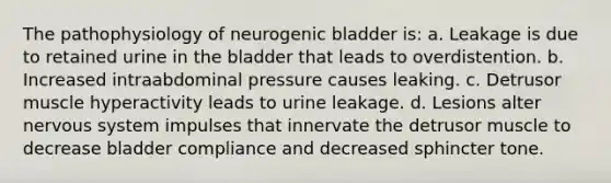 The pathophysiology of neurogenic bladder is: a. Leakage is due to retained urine in the bladder that leads to overdistention. b. Increased intraabdominal pressure causes leaking. c. Detrusor muscle hyperactivity leads to urine leakage. d. Lesions alter nervous system impulses that innervate the detrusor muscle to decrease bladder compliance and decreased sphincter tone.