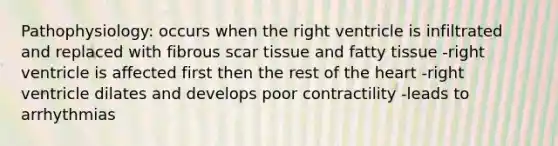 Pathophysiology: occurs when the right ventricle is infiltrated and replaced with fibrous scar tissue and fatty tissue -right ventricle is affected first then the rest of the heart -right ventricle dilates and develops poor contractility -leads to arrhythmias