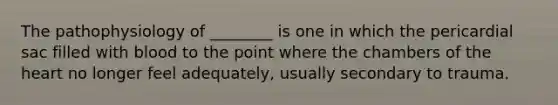 The pathophysiology of ________ is one in which the pericardial sac filled with blood to the point where the chambers of the heart no longer feel adequately, usually secondary to trauma.