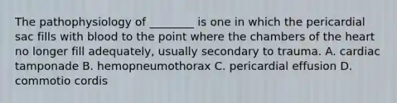 The pathophysiology of ________ is one in which the pericardial sac fills with blood to the point where the chambers of the heart no longer fill adequately, usually secondary to trauma. A. cardiac tamponade B. hemopneumothorax C. pericardial effusion D. commotio cordis