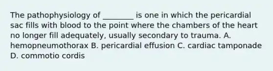 The pathophysiology of​ ________ is one in which the pericardial sac fills with blood to the point where the chambers of the heart no longer fill​ adequately, usually secondary to trauma. A. hemopneumothorax B. pericardial effusion C. cardiac tamponade D. commotio cordis