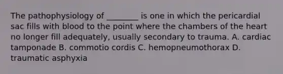 The pathophysiology of​ ________ is one in which the pericardial sac fills with blood to the point where the chambers of the heart no longer fill​ adequately, usually secondary to trauma. A. cardiac tamponade B. commotio cordis C. hemopneumothorax D. traumatic asphyxia