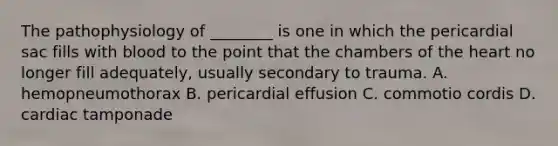 The pathophysiology of​ ________ is one in which the pericardial sac fills with blood to the point that the chambers of the heart no longer fill​ adequately, usually secondary to trauma. A. hemopneumothorax B. pericardial effusion C. commotio cordis D. cardiac tamponade