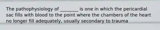 The pathophysiology of ________ is one in which the pericardial sac fills with blood to the point where the chambers of the heart no longer fill adequately, usually secondary to trauma